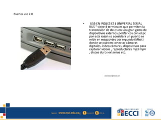 Puertos usb 2.0
• USB EN INGLES ES ( UNIVERSAL SERIAL
BUS “ tiene 4 terminales que permiten la
transmisión de datos en una gran gama de
dispositivos externos periféricos con el pc
por esta razón se considera un puerto se
mide en megabytes por segundo (Mb/s)
donde se pueden conectar cámaras
digitales, video cámaras, dispositivos para
capturar videos , reproductores mp3 mp4
, discos duros externos etc.
edwindistoro@Gmail.com
 