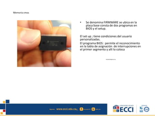 Memoria cmos
• Se denomina FIRMWARE se ubica en la
placa base consta de dos programas en
BIOS y el setup.
El set up ; tiene condiciones del usuario
personalizadas.
El programa BIOS : permite el reconocimiento
en la tabla de asignación de interrupciones en
el primer segmento y allí lo coloca
edwindistoro@Gmail.com
 