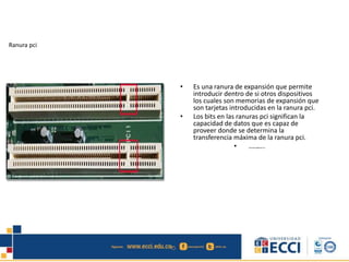 Ranura pci
• Es una ranura de expansión que permite
introducir dentro de si otros dispositivos
los cuales son memorias de expansión que
son tarjetas introducidas en la ranura pci.
• Los bits en las ranuras pci significan la
capacidad de datos que es capaz de
proveer donde se determina la
transferencia máxima de la ranura pci.
• edwindistoro@Gmail.com
 