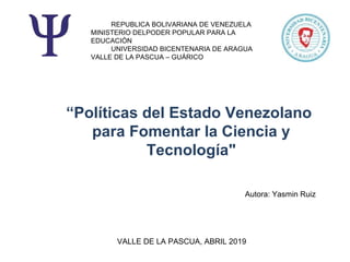 REPUBLICA BOLIVARIANA DE VENEZUELA
MINISTERIO DELPODER POPULAR PARA LA
EDUCACIÓN
UNIVERSIDAD BICENTENARIA DE ARAGUA
VALLE DE LA PASCUA – GUÁRICO
Autora: Yasmin Ruiz
“Políticas del Estado Venezolano
para Fomentar la Ciencia y
Tecnología"
VALLE DE LA PASCUA, ABRIL 2019
 