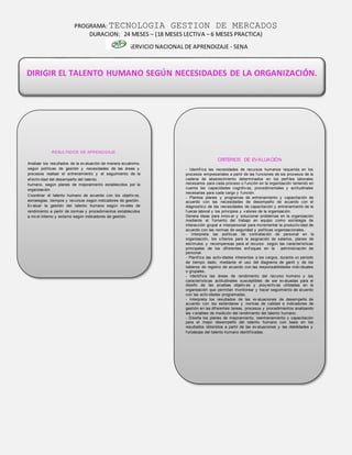PROGRAMA: TECNOLOGIA GESTION DE MERCADOS
DURACION: 24 MESES – (18 MESES LECTIVA – 6 MESES PRACTICA)
SERVICIO NACIONAL DE APRENDIZAJE - SENA
DIRIGIR EL TALENTO HUMANO SEGÚN NECESIDADES DE LA ORGANIZACIÓN.
RESULTADOS DE APRENDIZAJE
Analizar los resultados de la ev aluación de manera ecuánime,
según políticas de gestión y necesidades de las áreas y
procesos realizar el entrenamiento y el seguimiento de la
ef ectiv idad del desempeño del talento
humano, según planes de mejoramiento establecidos por la
organización.
Coordinar el talento humano de acuerdo con los objetiv os,
estrategias, tiempos y recursos según indicadores de gestión.
Ev aluar la gestión del talento humano según niv eles de
rendimiento a partir de normas y procedimientos establecidos
a niv el interno y externo según indicadores de gestión.
CRITERIOS DE EVALUACIÓN
- Identif ica las necesidades de recursos humanos requerida en los
procesos empresariales a partir de las f unciones de los procesos de la
cadena de abastecimiento determinados en los perf iles laborales
necesarios para cada proceso o f unción en la organización teniendo en
cuenta las capacidades cognitiv as, procedimentales y actitudinales
necesarias para cada cargo y f unción.
- Plantea planes y programas de entrenamiento y capacitación de
acuerdo con las necesidades de desempeño de acuerdo con el
diagnostico de las necesidades de capacitación y entrenamiento de la
f uerza laboral y los principios y v alores de la organización.
Genera ideas para innov ar y solucionar problemas en la organización
mediante el f omento del trabajo en equipo como estrategia de
interacción grupal e interpersonal para incrementar la productiv idad de
acuerdo con las normas de seguridad y políticas organizacionales.
- Interpreta las políticas de contratación de personal en la
organización, los criterios para la asignación de salarios, planes de
estímulos y recompensas para el recurso según las características
principales de los dif erentes enf oques en la administración de
personal.
- Planif ica las activ idades inherentes a los cargos, durante un periodo
de tiempo dado, mediante el uso del diagrama de gantt y de los
tableros de registro de acuerdo con las responsabilidades indiv iduales
o grupales.
- Identif ica las áreas de rendimiento del recurso humano y las
características actitudinales susceptibles de ser ev aluadas para el
diseño de las pruebas objetiv as y proy ectiv as utilizadas en la
organización que permitan monitorear y hacer seguimiento de acuerdo
con las activ idades programadas.
- Interpreta los resultados de las ev aluaciones de desempeño de
acuerdo con los estándares y normas de calidad e indicadores de
gestión en las dif erentes tareas, procesos y procedimientos analizando
las v ariables de medición del rendimiento del talento humano.
- Diseña los planes de mejoramiento, reentrenamiento y capacitación
para el mejor desempeño del talento humano con base en los
resultados obtenidos a partir de las ev aluaciones y las debilidades y
f ortalezas del talento humano identif icadas.
 