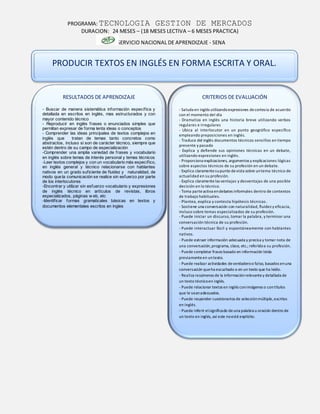 PROGRAMA: TECNOLOGIA GESTION DE MERCADOS
DURACION: 24 MESES – (18 MESES LECTIVA – 6 MESES PRACTICA)
SERVICIO NACIONAL DE APRENDIZAJE - SENA
CRITERIOS DE EVALUACIÓN
- Saluda en inglés utilizandoexpresiones decortesía de acuerdo
con el momento del día
- Dramatiza en inglés una historia breve utilizando verbos
regulares e irregulares
- Ubica al interlocutor en un punto geográfico específico
empleando preposiciones en inglés.
- Traduce del inglés documentos técnicos sencillos en tiempo
presente y pasado
- Explica y defiende sus opiniones técnicas en un debate,
utilizando expresiones en inglés.
- Proporciona explicaciones, argumentos y explicaciones lógicas
sobre aspectos técnicos de su profesión en un debate.
- Explica claramentesupunto devista sobre untema técnico de
actualidad en su profesión.
- Explica claramentelas ventajas y desventajas de una posible
decisión en lo técnico.
- Toma parteactiva endebates informales dentro de contextos
de trabajo habituales.
- Plantea, explica y contesta hipótesis técnicas.
- Sostiene una conversación con naturalidad, fluidez y eficacia,
incluso sobre temas especializados de su profesión.
- Puede iniciar un discurso, tomar la palabra, y terminar una
conversación técnica de su profesión.
- Puede interactuar fácil y espontáneamente con hablantes
nativos.
- Puede extraer información adecuada y precisa y tomar nota de
una conversación,programa, clase, etc.; referidoa su profesión.
- Puede completar frases basado en información leída
previamenteen untexto.
- Puede realizar actividades deverdaderoo falso, basados enuna
conversación queha escuchado o en un texto que ha leído.
- Realiza resúmenes de la informaciónrelevantey detallada de
un texto técnicoen inglés.
- Puede relacionar textos en inglés conimágenes o contítulos
que le seanadecuados.
- Puede responder cuestionarios de selecciónmúltiple,escritos
en inglés.
- Puede inferir elsignificado deuna palabra u oración dentro de
un texto en inglés, así este noesté explícito.
PRODUCIR TEXTOS EN INGLÉS EN FORMA ESCRITA Y ORAL.
RESULTADOS DE APRENDIZAJE
- Buscar de manera sistemática información específica y
detallada en escritos en inglés, mas estructurados y con
mayor contenido técnico
- Reproducir en inglés frases o enunciados simples que
permitan expresar de forma lenta ideas o conceptos
- Comprender las ideas principales de textos complejos en
inglés que tratan de temas tanto concretos como
abstractos, incluso si son de carácter técnico, siempre que
estén dentro de su campo de especialización
-Comprender una amplia variedad de frases y vocabulario
en inglés sobre temas de interés personal y temas técnicos
-Leer textos complejos y con un vocabulario más específico,
en inglés general y técnico relacionarse con hablantes
nativos en un grado suficiente de fluidez y naturalidad, de
modo que la comunicación se realice sin esfuerzo por parte
de los interlocutores
-Encontrar y utilizar sin esfuerzo vocabulario y expresiones
de inglés técnico en artículos de revistas, libros
especializados, páginas w eb, etc
-Identificar formas gramaticales básicas en textos y
documentos elementales escritos en ingles
 