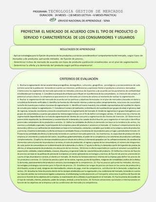 PROGRAMA: TECNOLOGIA GESTION DE MERCADOS
DURACION: 24 MESES – (18 MESES LECTIVA – 6 MESES PRACTICA)
SERVICIO NACIONAL DE APRENDIZAJE - SENA
RESULTADOS DE APRENDIZAJE
- Aplicar estrategiaspara la fijación de precios de los productos yservicios considerandoel comportamientodel mercado, según tipos de
mercados y de productos aplicando métodos de fijación de precios.
- Determinar nichos de mercado de acuerdo con tipos de producto y población establecidos en el plan de segmentación.
- Determinar la oferta y la demanda del producto según política empresarial.
CRITERIOS DE EVALUACIÓN
1. Realiza la segmentación delas características psicográficas,demográficas, culturales, geográficas, psicológicos y socioeconómicas de cada
estrato social de la población teniendo en cuenta sus intereses, preferencias y opiniones frente al producto o servicio a mercadear.
2.Selecciona los segmentos de mercado aplicando los métodos y técnicas de muestreo y de acuerdo con los parámetros de confiabilidad
establecidos porla empresa. 3. Considera la jerarquía deatributos queinfluyen en la preferencia de los consumidores, la intención de compra, el
potencial actual y futuro, la competencia que existe en el mercado y el sistema de valores al momento de realizar la segmentación.
4. Realiza la segmentación del mercado de acuerdo con las políticas y objetivos formulados en el plan de mercadeo y basados en datos y
estadísticas fácilmente verificables.5. Identifica las fuentes de información internas y externas sobre comportamientos, relaciones de causalidad,
tamaño demuestra para realizar elproceso desegmentación. 6 .Identifica el marco muestral y las unidades representativas dela población objeto
de estudio para realizar la segmentación. 7-Considera elnúmero dehabitantes,la distribucióndela poblaciónpor grupos deedad, el géneroy nivel
de ingresos, la tasa de crecimiento y áreas deconcentraciónen la segmentación del mercado.8-Dividelos segmentos en grupos homogéneos y en
grupos de consumidores y usuarios que poseanlas mismas expectativas con el fin de definir estrategias válidas. 9-Selecciona los criterios de
segmentación dependiendo desisetrata desegmentaciónde clientes de consumo o segmentación de clientes de inversión. 10- Determina el
potencialde exportación,las dimensiones y característica de la demanda y los canales dedistribución, para segmentar el mercado e identificar
potenciales compradores delos productos o servicios. 11-Definelas cantidades deoferta y la demanda con base en la tendencia de ventas, los
eventos y actividades especiales,la participación dela empresa y peso del producto o servicioen elmercado.12-Evalúa el comportamiento de la
demanda y oferta y sus coeficientes de elasticidadcon base enla motivación, conductas y variables queinciden enla compra y venta deproductos
y servicios.13.estima la demanda y la oferta conbaseencantidades físicas y monetarias de los productos para unlugar y periododeterminado.14-
Proyecta las cantidades deoferta y la demanda teniendo en cuenta el mercado potencial, los inventarios, la capacidad de producción de la
empresa,el crecimiento y evolucióndel sector, las políticas gubernamentales, el poder dela competencia y los volúmenes de productos sustitutosy
complementarios. 15-aplica las técnicas estadísticas para elcálculo dela oferta y la demanda apoyados con los softwareexistentes.16.considera los
elementos como el preciode los productos o servicios,elcosto de producción, el ingreso y egreso delos consumidores, el número de integrantes
de cada sector deconsumidores en la determinación dela demanda y la oferta. 17.ajusta la oferta y la demanda a partir dela gestiónde precios,las
ofertas,el almacenamiento deproductos y la colocación de los mismos. 18.Estima la oferta exportable en cuanto al volumen susceptible de
exportación,calidades, estacionalidades, envases, etiquetas y engeneral, todas las características del producto. 19-Definelos criterios de fijación
de precios con base en las políticas de precios de la empresa y elsector aplicandolas estrategias y tácticas de fijación de precios y teniendo en
cuenta el tipo deproductoo servicio,el clientey el mercado. 20-Analiza los factores externos e internos dela empresa para definir los precios de
los productos o servicios. 21-Calcula los precios a partir delos costos,ingresos,punto deequilibrio, márgenes de rentabilidad, análisis dela oferta y
la demanda, posicionamientodelproductoo servicio y las estrategias de la competencia. 22- Fija los precios aplicando los métodos, técnicas,
tecnologías y estrategias existentes para la fijación de precios. 23 -Establece los rangos de precios con base en los costos de producción y
distribución, acceso al canal, márgenes deintermediación, sistema de pago, nivel de competencia, satisfacción de la demanda. y objetivos de
ventas.24-Actualiza las listas deprecios dentro delos tiempos establecidos porla organización y las condiciones del mercado,teniendo en cuenta
los tipos decambio,las restricciones legales y aduaneras, elantidumping,la antisubvención y el transporte selecciona la política de fijación de
precios en función delos objetivos dela empresa, la maximización dela utilidady la participaciónen el mercado.25-Fija los precios deacuerdo con
el tipo de mercado,clientes, productos, poder decompra, amistad,y otros factores. 26 Formula cotizaciones nacionales e internacionales en
función de los objetivos de la Empresa y de las condiciones del mercado y la competencia.
PROYECTAR EL MERCADO DE ACUERDO CON EL TIPO DE PRODUCTO O
SERVICIO Y CARACTERÍSTICAS DE LOS CONSUMIDORES Y USUARIOS
 