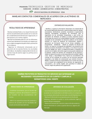 PROGRAMA: TECNOLOGIA GESTION DE MERCADOS
DURACION: 24 MESES – (18 MESES LECTIVA – 6 MESES PRACTICA)
SERVICIO NACIONAL DE APRENDIZAJE - SENA
CRITERIOS DE EVALUACIÓN
- Caracteriza lasespecificacionesdel producto o servicio,de
acuerdo con el estudio técnico de fabricación y lo compara con
los resultados del estudio de mercado y factibilidad técnica.- ---
- Realiza el informe de las propuestas parael diseño del
empaque, teniendo en cuenta la norma ambiental,legal y la
norma ISO para empaques.
- Observa el proceso de creación y desarrollo denombres y
marcas teniendo en cuenta aspectos técnicos,legales y de
mercado.
RESULTADOS DE APRENDIZAJE
- Establecer parámetros para el diseño del
empaque y envases del producto o servicio
de acuerdo con las características del
mismo.
- Definir las especificaciones del producto o
servicio de acuerdo con los resultados del
estudio de factibilidad definido
MANEJAR CONTACTOS COMERCIALES DE ACUERDO CON LA ACTIVIDAD DE
MERCADEO.
RESULTADOS DE APRENDIZAJE
- Realizar contratos frente a los requerimientos del
evento conpertenencia yde acuerdo con la revisión
del cumplimiento de los términos de negociación, el
presupuesto y las normas legales.
- Manejar lasrelaciones públicas con los diferentes
actores que intervienenenel evento, con respeto por
otro y según el programa de publicidad y promoción
de la empresa.
- Organizar la información relacionada con el
desarrollo de los eventos frente a los resultados
obtenidos vs. los objetivos empresariales teniendo en
cuenta el tipo de evento según las políticas de la
organización.
CRITERIOS DE EVALUACIÓN
- Identifica y organiza la información relacionado con el desarrollo de
los eventos elaborando directorios y bases de datos sobre los clientes,
proveedores, distribuidores, ponentes, expositores y organizadores
utilizando herramientas tecnológicas de información para el
seguimiento de las actividades programadas y para enviar los
documento de memorias al finalizar el evento programa eventos
comerciales de acuerdo con la disponibilidad de tiempo, a propósitos y
resultados de las actividades de relaciones públicas con los clientes
teniendo en cuenta los aspectos de comunicación, logística y
generación de información dentro de las fechas señaladas y la
programación establecida. - Diseña la campaña de difusión del
evento, con base en el programa de publicidad y de promoción de la
empresa enviando información a los medios y a la oficina de prensa
sobre los detalles del stand y el material informativo y fotográfico de
acuerdo con el objetivo del evento según el presupuesto asignado por
la empresa. analiza los términos de contratación de los espacios y
medios de apoyo de acuerdo con las expectativas de cantidad, calidad,
costo, tiempo y disponibilidad física, fijando los procedimientos del
contrato de los ponentes de acuerdo con los servicios generales
requeridos y los medios de comunicación que cubrirán el evento. -
Realiza contratos frente a los requerimientos de un evento de acuerdo
con la revisión del cumplimiento de los términos de negociación, el
presupuesto y las normas legales para garantizar la calidad del
servicio, según las políticas de la organización.
 