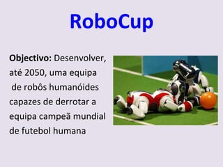RoboCup Objectivo:  Desenvolver,  até 2050, uma equipa de robôs humanóides capazes de derrotar a equipa campeã mundial de futebol humana 