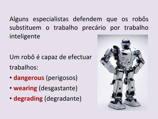 Alguns especialistas defendem que os robôs substituem o trabalho precário por trabalho inteligente Um robô é capaz de efectuar  trabalhos: dangerous  (perigosos) wearing  (desgastante) degrading  (degradante) 