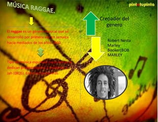 El reggae es un género musical que se
desarrolló por primera vez en Jamaica
hacia mediados de los años 1960.
Tipo de música espiritual cuyas letras se
dedican predominantes a enaltecer a
Jah (DIOS). Entre los temas más
recurrentes se encuentra la pobreza y la
resistencia al gobierno y a la opresión
racial.
Creoador del
genero
Robert Nesta
Marley
Booker(BOB
MARLEY
 