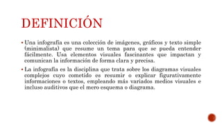 DEFINICIÓN
Una infografía es una colección de imágenes, gráficos y texto simple
(minimalista) que resume un tema para que se pueda entender
fácilmente. Usa elementos visuales fascinantes que impactan y
comunican la información de forma clara y precisa.
La infografía es la disciplina que trata sobre los diagramas visuales
complejos cuyo cometido es resumir o explicar figurativamente
informaciones o textos, empleando más variados medios visuales e
incluso auditivos que el mero esquema o diagrama.