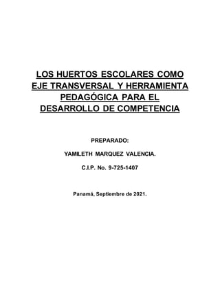 TEMA
LOS HUERTOS ESCOLARES COMO
EJE TRANSVERSAL Y HERRAMIENTA
PEDAGÓGICA PARA EL
DESARROLLO DE COMPETENCIA
PREPARADO:
YAMILETH MARQUEZ VALENCIA.
C.I.P. No. 9-725-1407
Panamá, Septiembre de 2021.
 