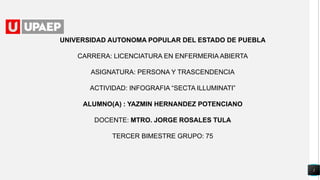 1
UNIVERSIDAD AUTONOMA POPULAR DEL ESTADO DE PUEBLA
CARRERA: LICENCIATURA EN ENFERMERIA ABIERTA
ASIGNATURA: PERSONA Y TRASCENDENCIA
ACTIVIDAD: INFOGRAFIA “SECTA ILLUMINATI”
ALUMNO(A) : YAZMIN HERNANDEZ POTENCIANO
DOCENTE: MTRO. JORGE ROSALES TULA
TERCER BIMESTRE GRUPO: 75
 