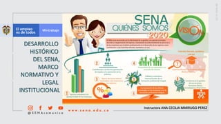 Instructora ANA CECILIA MARRUGO PEREZ
DESARROLLO
HISTÓRICO
DEL SENA,
MARCO
NORMATIVO Y
LEGAL
INSTITUCIONAL
 