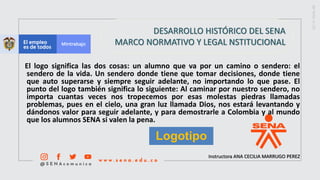 Instructora ANA CECILIA MARRUGO PEREZ
DESARROLLO HISTÓRICO DEL SENA
MARCO NORMATIVO Y LEGAL NSTITUCIONAL
El logo significa las dos cosas: un alumno que va por un camino o sendero: el
sendero de la vida. Un sendero donde tiene que tomar decisiones, donde tiene
que auto superarse y siempre seguir adelante, no importando lo que pase. El
punto del logo también significa lo siguiente: Al caminar por nuestro sendero, no
importa cuantas veces nos tropecemos por esas molestas piedras llamadas
problemas, pues en el cielo, una gran luz llamada Dios, nos estará levantando y
dándonos valor para seguir adelante, y para demostrarle a Colombia y al mundo
que los alumnos SENA si valen la pena.
Logotipo
 