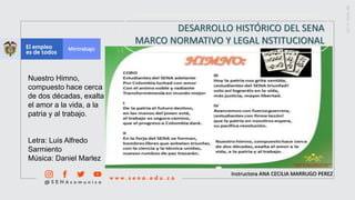 Instructora ANA CECILIA MARRUGO PEREZ
DESARROLLO HISTÓRICO DEL SENA
MARCO NORMATIVO Y LEGAL NSTITUCIONAL
Nuestro Himno,
compuesto hace cerca
de dos décadas, exalta
el amor a la vida, a la
patria y al trabajo.
Letra: Luis Alfredo
Sarmiento
Música: Daniel Marlez
 