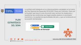 Instructora ANA CECILIA MARRUGO PEREZ
PLAN
ESTRATÉGICO
DEL SENA
La entidad está trabajando en su direccionamiento estratégico en el marco
del Plan Nacional de Desarrollo 2018-2022 ‘Pacto por Colombia, Pacto por
la Equidad’ que traza el curso de acción para remover los obstáculos y
transformar las condiciones que hagan posible acelerar el crecimiento
económico y la equidad de oportunidades del país, y que se fundamenta en
la ecuación del bienestar:​​
Ecuación de bienestar
 
