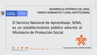 Instructora ANA CECILIA MARRUGO PEREZ
El Servicio Nacional de Aprendizaje, SENA,
es un establecimiento público adscrito al
Ministerio de Protección Social.
DESARROLLO HISTÓRICO DEL SENA,
MARCO NORMATIVO Y LEGAL INSTITUCIONAL
 