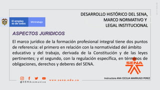Instructora ANA CECILIA MARRUGO PEREZ
DESARROLLO HISTÓRICO DEL SENA,
MARCO NORMATIVO Y
LEGAL INSTITUCIONAL
El marco jurídico de la formación profesional integral tiene dos puntos
de referencia: el primero en relación con la normatividad del ámbito
educativo y del trabajo, derivada de la Constitución y de las leyes
pertinentes; y el segundo, con la regulación específica, en términos de
obligaciones, derechos y deberes del SENA.
ASPECTOS JURIDICOS
 