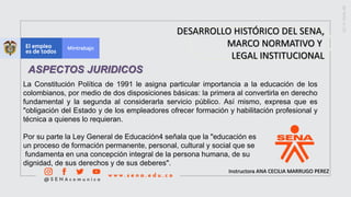 Instructora ANA CECILIA MARRUGO PEREZ
DESARROLLO HISTÓRICO DEL SENA,
MARCO NORMATIVO Y
LEGAL INSTITUCIONAL
ASPECTOS JURIDICOS
La Constitución Política de 1991 le asigna particular importancia a la educación de los
colombianos, por medio de dos disposiciones básicas: la primera al convertirla en derecho
fundamental y la segunda al considerarla servicio público. Así mismo, expresa que es
"obligación del Estado y de los empleadores ofrecer formación y habilitación profesional y
técnica a quienes lo requieran.
Por su parte la Ley General de Educación4 señala que la "educación es
un proceso de formación permanente, personal, cultural y social que se
fundamenta en una concepción integral de la persona humana, de su
dignidad, de sus derechos y de sus deberes".
 