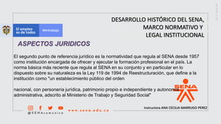 Instructora ANA CECILIA MARRUGO PEREZ
DESARROLLO HISTÓRICO DEL SENA,
MARCO NORMATIVO Y
LEGAL INSTITUCIONAL
ASPECTOS JURIDICOS
El segundo punto de referencia jurídico es la normatividad que regula al SENA desde 1957
como institución encargada de ofrecer y ejecutar la formación profesional en el país. La
norma básica más reciente que regula al SENA en su conjunto y en particular en lo
dispuesto sobre su naturaleza es la Ley 119 de 1994 de Reestructuración, que define a la
institución como "un establecimiento público del orden
nacional, con personería jurídica, patrimonio propio e independiente y autonomía
administrativa, adscrito al Ministerio de Trabajo y Seguridad Social"
 