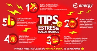 CUIDADO CON LOS
EXCESOS.
El café y alcohol “sobreactivan”
el organismo. Consúmelos
con moderación.
PRUEBA NUESTRA CLASE DE VINYASA YOGA, TE ESPERAMOS
TIPS
3
RESPIRA.
Tómate unos minutos para relajarte,
si el día va muy rápido o te sientes
estresado, solo cierra los ojos
y respira profundamente.
ESTRÉS&
MALOS HÁBITOS
ESTRÉS&
MALOS HÁBITOS
5 2
4
1
HORAS DE SUEÑO.
Duerme al menos 8
horas diarias y conserva
buenos hábitos a lo
largo de la semana.
¡Así estarás al 100%!
PIDE AYUDA.
Rodéate de buenos amigos
y recurre a ellos cuando
sientas que decaes, ¡te
recargarán la pila!
BUENA ALIMENTACIÓN.
Además de complementar
tu entrenamiento,
¡te ayuda a mejorar tu estado de ánimo!
VSVS
 
