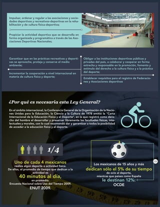 Garantizar que en las prácticas recreativas y deporti-
vas se aproveche, proteja y conserve el medio
ambiente;
Obligar a las instituciones deportivas públicas y
privadas del país, a colaborar y cooperar en forma
estrecha y responsable en la promoción, fomento y
estímulo del derecho a la cultura física y a la práctica
del deporte;
Incrementar la cooperación a nivel internacional en
materia de cultura física y deporte;
Establecer requisitos para el registro de Federacio-
nes y Asociaciones deportivas
En el ámbito internacional, la Conferencia General de la Organización de la Nacio-
nes Unidas para la Educación, la Ciencia y la Cultura de 1978 emitió la "Carta
Internacional de la Educación Física y el Deporte", en la que registró como dere-
cho del hombre el desarrollar y preservar libremente las facultades físicas, inte-
lectuales y morales, con lo cual recomendó dar y garantizar a todos la posibilidad
de acceder a la educación física y al deporte.
¿Por qué es necesaria esta Ley General?
Impulsar, ordenar y regular a las asociaciones y socie-
dades deportivas y recreativos-deportivas en la reha-
bilitación y de cultura física-deportiva;
Propiciar la actividad deportiva que se desarrolla en
forma organizada y programática a través de las Aso-
ciaciones Deportivas Nacionales;
Uno de cada 4 mexicanos
realiza algún deporte o actividad física.
De ellos, el promedio de tiempo que dedican a la
actividad es
40 minutos al día,
en promedio:
Encuesta Nacional sobre Uso del Tiempo 2009.
ENUT 2009.
Los mexicanos de 15 años y más
dedican sólo el 5% de su tiempo
de ocio al deporte,
mientras que países como España
le destinan 12%:
OCDE
1/4
33
 