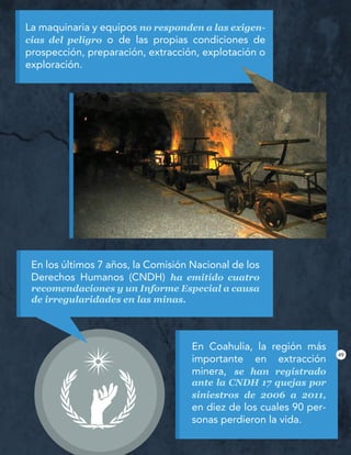La maquinaria y equipos no responden a las exigen-
cias del peligro o de las propias condiciones de
prospección, preparación, extracción, explotación o
exploración.
En Coahulia, la región más
importante en extracción
minera, se han registrado
ante la CNDH 17 quejas por
siniestros de 2006 a 2011,
en diez de los cuales 90 per-
sonas perdieron la vida.
En los últimos 7 años, la Comisión Nacional de los
Derechos Humanos (CNDH) ha emitido cuatro
recomendaciones y un Informe Especial a causa
de irregularidades en las minas.
49
 
