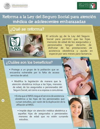 ¿Qué se reforma?
El artículo 95 de la Ley del Seguro
Social para permitir que las hijas
menores de edad de los asegurados y
pensionados tengan derecho de
disfrutar de las prestaciones de
asistencia obstétrica y ayuda en
especie por seis meses para lactancia.
Reforma a la Ley del Seguro Social para atención
médica de adolescentes embarazadas
¿Cuáles son los beneficios?
• Protege a un grupo de la población que se
encuentra vulnerable por la falta de acceso
servicios de salud.
• Modiﬁca la legislación de manera que la
atención obstétrica incluya a las hijas, menores
de edad, de los asegurados o pensionados del
Seguro Social, así como a su esposa o concubinas.
• Evita que el IMSS niegue el servicio de asistencia
obstétrica a las hijas de los pensionados que
cursan estudios, por razón de la duplicación de la
aﬁliación al IMSS.
• Impide dejar sin atención médica obstétrica a
aquellas hijas de asegurados o pensionados
menores de edad que no estén cursando
estudios.
52
 