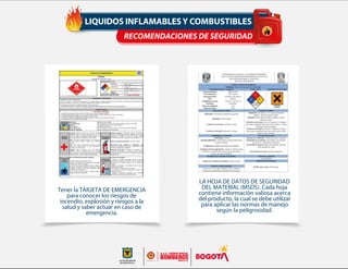 LIQUIDOS INFLAMABLESY COMBUSTIBLES
RECOMENDACIONES DE SEGURIDAD
Tener la TARJETA DE EMERGENCIA
para conocer los riesgos de
incendio, explosión y riesgos a la
salud y saber actuar en caso de
emergencia.
LA HOJA DE DATOS DE SEGURIDAD
DEL MATERIAL (MSDS). Cada hoja
contiene información valiosa acerca
del producto, la cual se debe utilizar
para aplicar las normas de manejo
según la peligrosidad.
 