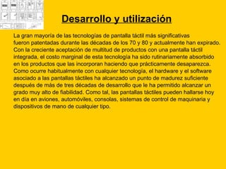 Desarrollo y utilización La gran mayoría de las tecnologías de pantalla táctil más significativas  fueron patentadas durante las décadas de los 70 y 80 y actualmente han expirado. Con la creciente aceptación de multitud de productos con una pantalla táctil  integrada, el costo marginal de esta tecnología ha sido rutinariamente absorbido  en los productos que las incorporan haciendo que prácticamente desaparezca.  Como ocurre habitualmente con cualquier tecnología, el hardware y el software  asociado a las pantallas táctiles ha alcanzado un punto de madurez suficiente  después de más de tres décadas de desarrollo que le ha permitido alcanzar un  grado muy alto de fiabilidad. Como tal, las pantallas táctiles pueden hallarse hoy  en día en aviones, automóviles, consolas, sistemas de control de maquinaria y  dispositivos de mano de cualquier tipo. 