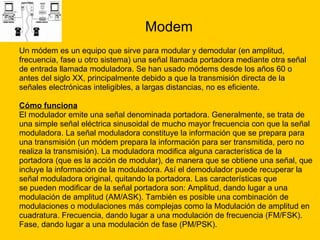 Modem Un módem es un equipo que sirve para modular y demodular (en amplitud, frecuencia, fase u otro sistema) una señal llamada portadora mediante otra señal  de entrada llamada moduladora. Se han usado módems desde los años 60 o  antes del siglo XX, principalmente debido a que la transmisión directa de la  señales electrónicas inteligibles, a largas distancias, no es eficiente. Cómo funciona   El modulador emite una señal denominada portadora. Generalmente, se trata de  una simple señal eléctrica sinusoidal de mucho mayor frecuencia con que la señal  moduladora. La señal moduladora constituye la información que se prepara para  una transmisión (un módem prepara la información para ser transmitida, pero no  realiza la transmisión). La moduladora modifica alguna característica de la  portadora (que es la acción de modular), de manera que se obtiene una señal, que  incluye la información de la moduladora. Así el demodulador puede recuperar la  señal moduladora original, quitando la portadora. Las características que  se pueden modificar de la señal portadora son: Amplitud, dando lugar a una  modulación de amplitud (AM/ASK). También es posible una combinación de  modulaciones o modulaciones más complejas como la Modulación de amplitud en  cuadratura. Frecuencia, dando lugar a una modulación de frecuencia (FM/FSK).  Fase, dando lugar a una modulación de fase (PM/PSK). 
