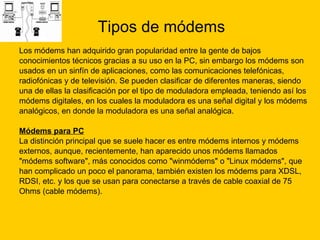 Tipos de módems Los módems han adquirido gran popularidad entre la gente de bajos  conocimientos técnicos gracias a su uso en la PC, sin embargo los módems son  usados en un sinfín de aplicaciones, como las comunicaciones telefónicas,  radiofónicas y de televisión. Se pueden clasificar de diferentes maneras, siendo  una de ellas la clasificación por el tipo de moduladora empleada, teniendo así los  módems digitales, en los cuales la moduladora es una señal digital y los módems  analógicos, en donde la moduladora es una señal analógica. Módems para PC   La distinción principal que se suele hacer es entre módems internos y módems  externos, aunque, recientemente, han aparecido unos módems llamados  "módems software", más conocidos como "winmódems" o "Linux módems", que  han complicado un poco el panorama, también existen los módems para XDSL,  RDSI, etc. y los que se usan para conectarse a través de cable coaxial de 75  Ohms (cable módems). 