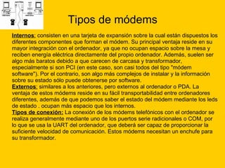 Tipos de módems Internos :  consisten en una tarjeta de expansión sobre la cual están dispuestos los  diferentes componentes que forman el módem. Su principal ventaja reside en su  mayor integración con el ordenador, ya que no ocupan espacio sobre la mesa y  reciben energía eléctrica directamente del propio ordenador. Además, suelen ser  algo más baratos debido a que carecen de carcasa y transformador,  especialmente si son PCI (en este caso, son casi todos del tipo "módem  software"). Por el contrario, son algo más complejos de instalar y la información  sobre su estado sólo puede obtenerse por software. Externos :  similares a los anteriores, pero externos al ordenador o PDA. La  ventaja de estos módems reside en su fácil transportabilidad entre ordenadores  diferentes, además de que podemos saber el estado del módem mediante los leds  de estado . ocupan más espacio que los internos.  Tipos de conexión:  La conexión de los módems telefónicos con el ordenador se  realiza generalmente mediante uno de los puertos serie radicionales o COM, por  lo que se usa la UART del ordenador, que deberá ser capaz de proporcionar la  suficiente velocidad de comunicación. Estos módems necesitan un enchufe para  su transformador.  