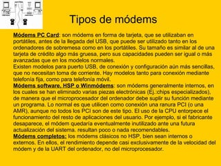 Tipos de módems Módems PC Card : son módems en forma de tarjeta, que se utilizaban en  portátiles, antes de la llegada del USB, que puede ser utilizado tanto en los  ordenadores de sobremesa como en los portátiles. Su tamaño es similar al de una  tarjeta de crédito algo más gruesa, pero sus capacidades pueden ser igual o más  avanzadas que en los modelos normales. Existen modelos para puerto USB, de conexión y configuración aún más sencillas,  que no necesitan toma de corriente. Hay modelos tanto para conexión mediante  telefonía fija, como para telefonía móvil. Módems software, HSP o Winmódems : son módems generalmente internos, en  los cuales se han eliminado varias piezas electrónicas (Ej.:chips especializados),  de manera que el microprocesador del ordenador debe suplir su función mediante  un programa. Lo normal es que utilicen como conexión una ranura PCI (o una  AMR), aunque no todos los PCI son de este tipo. El uso de la CPU entorpece el  funcionamiento del resto de aplicaciones del usuario. Por ejemplo, si el fabricante desaparece, el módem quedaría eventualmente inutilizado ante una futura  actualización del sistema. resultan poco o nada recomendables.  Módems completos:  los módems clásicos no HSP, bien sean internos o  externos. En ellos, el rendimiento depende casi exclusivamente de la velocidad del  módem y de la UART del ordenador, no del microprocesador.  