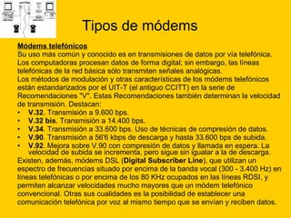 Tipos de módems Módems telefónicos   Su uso más común y conocido es en transmisiones de datos por vía telefónica. Los computadoras procesan datos de forma digital; sin embargo, las líneas  telefónicas de la red básica sólo transmiten señales analógicas. Los métodos de modulación y otras características de los módems telefónicos  están estandarizados por el UIT-T (el antiguo CCITT) en la serie de  Recomendaciones "V". Estas Recomendaciones también determinan la velocidad  de transmisión. Destacan: V.32 . Transmisión a 9.600 bps.  V.32 bis . Transmisión a 14.400 bps.  V.34 . Transmisión a 33.600 bps. Uso de técnicas de compresión de datos.  V.90 . Transmisión a 56'6 kbps de descarga y hasta 33.600 bps de subida.  V.92 . Mejora sobre V.90 con compresión de datos y llamada en espera. La velocidad de subida se incrementa, pero sigue sin igualar a la de descarga.  Existen, además, módems DSL ( Digital Subscriber Line ), que utilizan un  espectro de frecuencias situado por encima de la banda vocal (300 - 3.400 Hz) en  líneas telefónicas o por encima de los 80 KHz ocupados en las líneas RDSI, y  permiten alcanzar velocidades mucho mayores que un módem telefónico  convencional. Otras sus cualidades es la posibilidad de establecer una  comunicación telefónica por voz al mismo tiempo que se envían y reciben datos. 