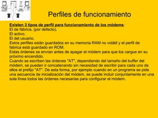 Perfiles de funcionamiento Existen 3 tipos de perfil para funcionamiento de los módems : El de fábrica, (por defecto).  El activo.  El del usuario.  Estos perfiles están guardados en su memoria RAM no volátil y el perfil de  fabrica está guardado en ROM. Estas órdenes se envían antes de apagar el módem para que los cargue en su  próximo encendido. Cuando se escriben las órdenes "AT", dependiendo del tamaño del buffer del  módem, se pueden ir concatenando sin necesidad de escribir para cada uno de  ellos el prefijo "AT". De esta forma, por ejemplo cuando en un programa se pide  una secuencia de inicialización del módem, se puede incluir conjuntamente en una  sola línea todos las órdenes necesarias para configurar el módem. 