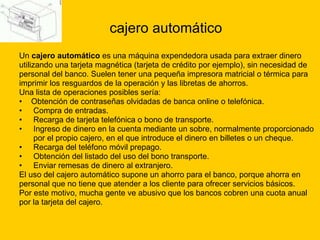 cajero automático Un  cajero automático  es una máquina expendedora usada para extraer dinero  utilizando una tarjeta magnética (tarjeta de crédito por ejemplo), sin necesidad de  personal del banco. Suelen tener una pequeña impresora matricial o térmica para  imprimir los resguardos de la operación y las libretas de ahorros. Una lista de operaciones posibles sería: Obtención de contraseñas olvidadas de banca online o telefónica. Compra de entradas. Recarga de tarjeta telefónica o bono de transporte. Ingreso de dinero en la cuenta mediante un sobre, normalmente proporcionado    por el propio cajero, en el que introduce el dinero en billetes o un cheque.  Recarga del teléfono móvil prepago. Obtención del listado del uso del bono transporte.  Enviar remesas de dinero al extranjero.  El uso del cajero automático supone un ahorro para el banco, porque ahorra en  personal que no tiene que atender a los cliente para ofrecer servicios básicos.  Por este motivo, mucha gente ve abusivo que los bancos cobren una cuota anual  por la tarjeta del cajero. 