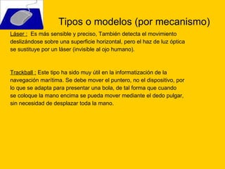 Tipos o modelos (por mecanismo) Láser :   Es más sensible y preciso, También detecta el movimiento deslizándose sobre una superficie horizontal, pero el haz de luz óptica  se sustituye por un láser (invisible al ojo humano). Trackball :  Este tipo ha sido muy útil en la informatización de la navegación marítima. Se debe mover el puntero, no el dispositivo, por lo que se adapta para presentar una bola, de tal forma que cuando se coloque la mano encima se pueda mover mediante el dedo pulgar, sin necesidad de desplazar toda la mano.  