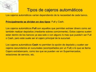 Tipos de cajeros automáticos Los cajeros automáticos varían dependiendo de la necesidad de cada banco.  Principalmente se dividen en dos tipos : Full y Cash. Los cajeros automáticos  Full  son aquellos que permiten extraer dinero como así  también realizar depósitos (mediante sobres comúnmente). Estos cajeros suelen  estar dentro de los bancos ya sea solo o con alguno /s mas que puede/n ser Full  o Cash, pero este suele ser el cajero principal de la sucursal. Los cajeros automáticos  Cash  no permiten la opción de depósito y suelen ser  cajeros secundarios en sucursales (acompañados por un Full) o lo que se llama  Cajero extrabancario, como los que se pueden ver en Supermercados,  estaciones de servicio, etc. 