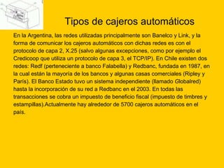 Tipos de cajeros automáticos En la Argentina, las redes utilizadas principalmente son Banelco y Link, y la  forma de comunicar los cajeros automáticos con dichas redes es con el  protocolo de capa 2, X.25 (salvo algunas excepciones, como por ejemplo el  Credicoop que utiliza un protocolo de capa 3, el TCP/IP). En Chile existen dos redes: Redf (perteneciente a banco Falabella) y Redbanc, fundada en 1987, en  la cual están la mayoría de los bancos y algunas casas comerciales (Ripley y  París). El Banco Estado tuvo un sistema independiente (llamado  G lobalred)  hasta la incorporación de su red a Redbanc en el 2003. En todas las  transacciones se cobra un impuesto de beneficio fiscal (impuesto de timbres y  estampillas).Actualmente hay alrededor de 5700 cajeros automáticos en el  país. 