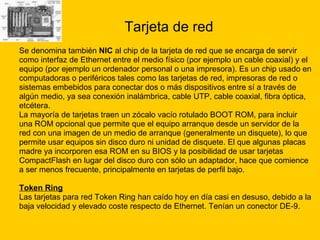 Tarjeta de red Se denomina también  NIC  al chip de la tarjeta de red que se encarga de servir  como interfaz de Ethernet entre el medio físico (por ejemplo un cable coaxial) y el  equipo (por ejemplo un ordenador personal o una impresora). Es un chip usado en  computadoras o periféricos tales como las tarjetas de red, impresoras de red o  sistemas embebidos para conectar dos o más dispositivos entre sí a través de  algún medio, ya sea conexión inalámbrica, cable UTP, cable coaxial, fibra óptica,  etcétera. La mayoría de tarjetas traen un zócalo vacío rotulado BOOT ROM, para incluir  una ROM opcional que permite que el equipo arranque desde un servidor de la  red con una imagen de un medio de arranque (generalmente un disquete), lo que  permite usar equipos sin disco duro ni unidad de disquete. El que algunas placas  madre ya incorporen esa ROM en su BIOS y la posibilidad de usar tarjetas  CompactFlash en lugar del disco duro con sólo un adaptador, hace que comience  a ser menos frecuente, principalmente en tarjetas de perfil bajo. Token Ring   Las tarjetas para red Token Ring han caído hoy en día casi en desuso, debido a la  baja velocidad y elevado coste respecto de Ethernet. Tenían un conector DE-9. 
