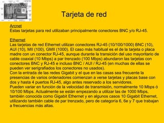 Tarjeta de red Arcnet Estas tarjetas para red utilizaban principalmente conectores BNC y/o RJ-45. Ethernet   Las tarjetas de red Ethernet utilizan conectores RJ-45 (10/100/1000) BNC (10),  AUI (10), MII (100), GMII (1000). El caso más habitual es el de la tarjeta o placa  madre con un conector RJ-45, aunque durante la transición del uso mayoritario de  cable coaxial (10 Mbps) a par trenzado (100 Mbps) abundaron las tarjetas con  conectores BNC y RJ-45 e incluso BNC / AUI / RJ-45 (en muchas de ellas se  pueden ver serigrafiados los conectores no usados).  Con la entrada de las redes Gigabit y el que en las casas sea frecuente la  presencias de varios ordenadores comienzan a verse tarjetas y placas base con  dos y hasta 4 puertos RJ-45, algo antes reservado a los servidores. Pueden variar en función de la velocidad de transmisión, normalmente 10 Mbps ó  10/100 Mbps. Actualmente se están empezando a utilizar las de 1000 Mbps,  también conocida como Gigabit Ethernet y en algunos casos 10 Gigabit Ethernet,  utilizando también cable de par trenzado, pero de categoría 6, 6e y 7 que trabajan  a frecuencias más altas. 