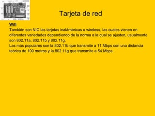 Tarjeta de red Wifi También son NIC las tarjetas inalámbricas o wireless, las cuales vienen en  diferentes variedades dependiendo de la norma a la cual se ajusten, usualmente  son 802.11a, 802.11b y 802.11g. Las más populares son la 802.11b que transmite a 11 Mbps con una distancia  teórica de 100 metros y la 802.11g que transmite a 54 Mbps.  