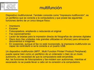 multifunción Dispositivo multifuncional ,También conocido como "impresora multifunción", es  un periférico que se conecta a la computadora y que posee las siguientes  funciones dentro de un único bloque físico: Impresora  Escáner  Fotocopiadora, ampliando o reduciendo el original  Fax (opcionalmente)  Lector de tarjetas para la impresión directa de fotografías de cámaras digitales  Disco duro (las unidades más grandes utilizadas en oficinas) para almacenar documentos e imágenes  En ocasiones, aunque el fax no esté incorporado, la impresora multifunción es capaz de controlarlo si se le conecta a un puerto USB. Un dispositivo multifunción (MFP , Multi Function Printer/ Product/ Peripheral)  puede operar bien como un periférico de un ordenador o bien de un modo  autónomo, sin necesidad de que la computadora esté encendida.  Así, las funciones de fotocopiadora y fax-módem son autónomas, mientras el  escaneado no se puede llevar a cabo sin la conexión a la computadora. 