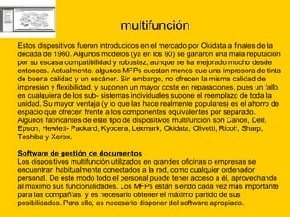 multifunción Estos dispositivos fueron introducidos en el mercado por Okidata a finales de la  década de 1980. Algunos modelos (ya en los 90) se ganaron una mala reputación  por su escasa compatibilidad y robustez, aunque se ha mejorado mucho desde  entonces. Actualmente, algunos MFPs cuestan menos que una impresora de tinta  de buena calidad y un escáner. Sin embargo, no ofrecen la misma calidad de  impresión y flexibilidad, y suponen un mayor coste en reparaciones, pues un fallo  en cualquiera de los sub- sistemas individuales supone el reemplazo de toda la  unidad. Su mayor ventaja (y lo que las hace realmente populares) es el ahorro de  espacio que ofrecen frente a los componentes equivalentes por separado. Algunos fabricantes de este tipo de dispositivos multifunción son Canon, Dell,  Epson, Hewlett- Packard, Kyocera, Lexmark, Okidata, Olivetti, Ricoh, Sharp,  Toshiba y Xerox. Software de gestión de documentos   Los dispositivos multifunción utilizados en grandes oficinas o empresas se  encuentran habitualmente conectados a la red, como cualquier ordenador  personal. De este modo todo el personal puede tener acceso a él, aprovechando  al máximo sus funcionalidades. Los MFPs están siendo cada vez más importante  para las compañías, y es necesario obtener el máximo partido de sus  posibilidades. Para ello, es necesario disponer del software apropiado.  