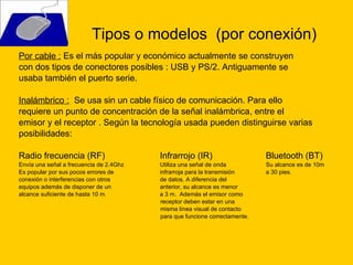 Por cable :  Es el más popular y económico actualmente se construyen  con dos tipos de conectores posibles : USB y PS/2. Antiguamente se  usaba también el puerto serie. Inalámbrico :   S e usa sin un cable físico de comunicación. Para ello  requiere un punto de concentración de la señal inalámbrica, entre el  emisor y el receptor . Según la tecnología usada pueden distinguirse varias posibilidades:  Radio frecuencia (RF) Infrarrojo (IR) Bluetooth (BT) Envía una señal a frecuencia de 2.4Ghz Utiliza una señal de onda Su alcance es de 10m Es popular por sus pocos errores de infrarroja para la transmisión a 30 pies.  conexión o interferencias con otros  de datos. A diferencia del  equipos además de disponer de un  anterior, su alcance es menor alcance suficiente de hasta 10 m.  a 3 m.  Además el emisor como receptor deben estar en una  misma línea visual de contacto para que funcione correctamente.   Tipos o modelos  (por conexión) 