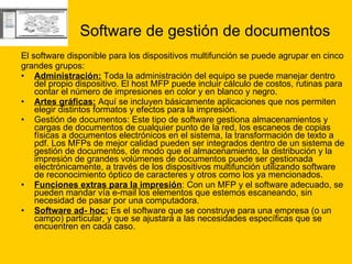 Software de gestión de documentos El software disponible para los dispositivos multifunción se puede agrupar en cinco  grandes grupos: Administración:  Toda la administración del equipo se puede manejar dentro del propio dispositivo. El host MFP puede incluir cálculo de costos, rutinas para contar el número de impresiones en color y en blanco y negro.  Artes gráficas:  Aquí se incluyen básicamente aplicaciones que nos permiten elegir distintos formatos y efectos para la impresión.  Gestión de documentos: Este tipo de software gestiona almacenamientos y cargas de documentos de cualquier punto de la red, los escaneos de copias físicas a documentos electrónicos en el sistema, la transformación de texto a pdf. Los MFPs de mejor calidad pueden ser integrados dentro de un sistema de gestión de documentos, de modo que el almacenamiento, la distribución y la impresión de grandes volúmenes de documentos puede ser gestionada electrónicamente, a través de los dispositivos multifunción utilizando software de reconocimiento óptico de caracteres y otros como los ya mencionados.  Funciones extras para la impresión : Con un MFP y el software adecuado, se pueden mandar vía e-mail los elementos que estemos escaneando, sin necesidad de pasar por una computadora.  Software ad- hoc:  Es el software que se construye para una empresa (o un campo) particular, y que se ajustará a las necesidades específicas que se encuentren en cada caso.  