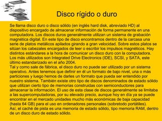 Disco rígido o duro Se llama disco duro o disco sólido (en inglés hard disk, abreviado HD) al  dispositivo encargado de almacenar información de forma permanente en una  computadora. Los discos duros generalmente utilizan un sistema de grabación  magnética digital. En este tipo de disco encontramos dentro de la carcasa una  serie de platos metálicos apilados girando a gran velocidad. Sobre estos platos se  sitúan los cabezales encargados de leer o escribir los impulsos magnéticos. Hay  distintos estándares a la hora de comunicar un disco duro con la computadora.  Los más utilizados son Integrated Drive Electronics (IDE), SCSI, y SATA, este  último estandarizado en el año 2004. Tal y como sale de fábrica, el disco duro no puede ser utilizado por un sistema  operativo. Antes tenemos que definir en él un formato de bajo nivel, una o más  particiones y luego hemos de darles un formato que pueda ser entendido por  nuestro sistema. También existe otro tipo de discos denominados de estado sólido  que utilizan cierto tipo de memorias construidas con semiconductores para  almacenar la información. El uso de esta clase de discos generalmente se limitaba  a las supercomputadoras, por su elevado precio, aunque hoy en día ya se puede  encontrar en el mercado unidades mucho más económicas de baja capacidad  (hasta 64 GB) para el uso en ordenadores personales (sobretodo portátiles). Así, el caché de pista es una memoria de estado sólido, tipo memoria RAM, dentro  de un disco duro de estado sólido. 