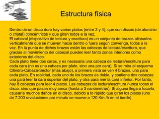 Estructura física Dentro de un disco duro hay varios platos (entre 2 y 4), que son discos (de aluminio  o cristal) concéntricos y que giran todos a la vez. El cabezal (dispositivo de lectura y escritura) es un conjunto de brazos alineados  verticalmente que se mueven hacia dentro o fuera según convenga, todos a la  vez. En la punta de dichos brazos están las cabezas de lectura/escritura, que  gracias al movimiento del cabezal pueden leer tanto zonas interiores como  exteriores del disco. Cada plato tiene dos caras, y es necesaria una cabeza de lectura/escritura para  cada cara (no es una cabeza por plato, sino una por cara). Si se mira el esquema  Cilindro-Cabeza-Sector (más abajo), a primera vista se ven 4 brazos, uno para  cada plato. En realidad, cada uno de los brazos es doble, y contiene dos cabezas:  una para leer la cara superior del plato, y otra para leer la cara inferior. Por tanto,  hay 8 cabezas para leer 4 platos. Las cabezas de lectura/escritura nunca tocan el  disco, sino que pasan muy cerca (hasta a 3 nanómetros). Si alguna llega a tocarlo,  causaría muchos daños en el disco, debido a lo rápido que giran los platos (uno  de 7.200 revoluciones por minuto se mueve a 120 Km./h en el borde).  