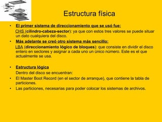 Estructura física El primer sistema de direccionamiento que se usó fue: CHS  ( cilindro-cabeza-sector ): ya que con estos tres valores se puede situar un dato cualquiera del disco.  Más adelante se creó otro sistema más sencillo:   LBA  ( direccionamiento lógico de bloques ): que consiste en dividir el disco entero en sectores y asignar a cada uno un único número. Este es el que actualmente se usa. Estructura lógica   Dentro del disco se encuentran: El Master Boot Record (en el sector de arranque), que contiene la tabla de particiones.  Las particiones, necesarias para poder colocar los sistemas de archivos. 