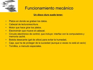 Funcionamiento mecánico Un disco duro suele tener: Platos en donde se graban los datos.  Cabezal de lectura/escritura.  Motor que hace girar los platos.  Electroimán que mueve el cabezal.  Circuito electrónico de control, que incluye: interfaz con la computadora y memoria caché.  Bolsita desecante (gel de sílice) para evitar la humedad,  Caja, que ha de proteger de la suciedad (aunque a veces no está al vacío)  Tornillos, a menudo especiales. 