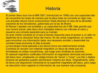 Historia El primer disco duro fue el IBM 3501 (introducido en 1956) con una capacidad alto  de concentrar los bytes de manera que la placa base se convierte en algo mas. Los actuales discos duros evolucionaron hasta alcanzar el caso de la densidad  creciente de los transistores, gobernada por la ley de Moore. El Ramac I pesaba una tonelada y su capacidad era de 5 MB. Más grande que  una nevera actual, este disco duro trabajaba todavía con válvulas al vacío y  requería una consola separada para su manejo. Su gran mérito consistía en el que el tiempo requerido para el acceso a un dato no  dependía de la ubicación física del mismo. En las cintas magnéticas, en cambio,  para encontrar una información dada, era necesario enrollar y desenrollar los  carretes hasta encontrar el dato buscado. La tecnología inicial aplicada a los discos duros era relativamente simple.  Consistía en recubrir con material magnético un disco de metal que era  formateado en pistas concéntricas, que luego eran divididas en sectores. El cabezal magnético codificaba información al magnetizar diminutas secciones  del disco duro, empleando un código binario de "ceros" y "unos". Los bits o dígitos  binarios así grabados pueden permanecer intactos por años. Originalmente, cada  bit tenía una disposición horizontal en la superficie magnética del disco, pero luego se descubrió cómo registrar la información de una manera más compacta.  